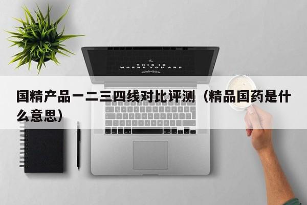 国精产品一二三四线对比评测（精品国药是什么意思）