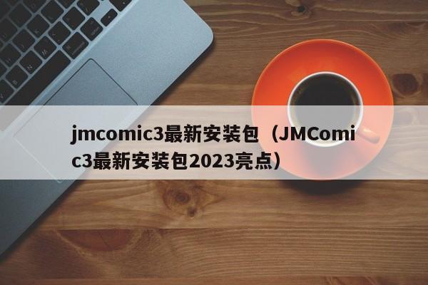 jmcomic3最新安装包（JMComic3最新安装包2023亮点）