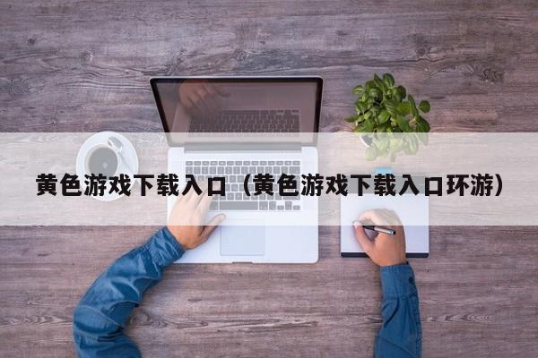 黄色游戏下载入口（黄色游戏下载入口环游）