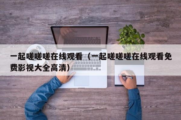 一起嗟嗟嗟在线观看（一起嗟嗟嗟在线观看免费影视大全高清）