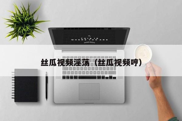 丝瓜视频淫荡（丝瓜视频哼）