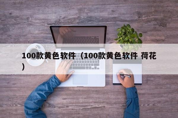100款黄色软件（100款黄色软件 荷花）