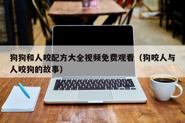 狗狗和人咬配方大全视频免费观看（狗咬人与人咬狗的故事）