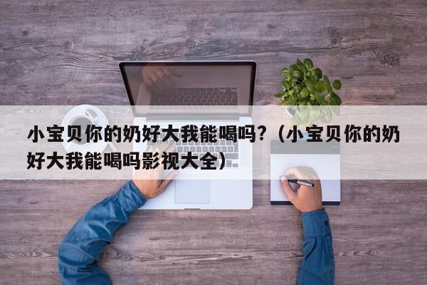 小宝贝你的奶好大我能喝吗?（小宝贝你的奶好大我能喝吗影视大全）