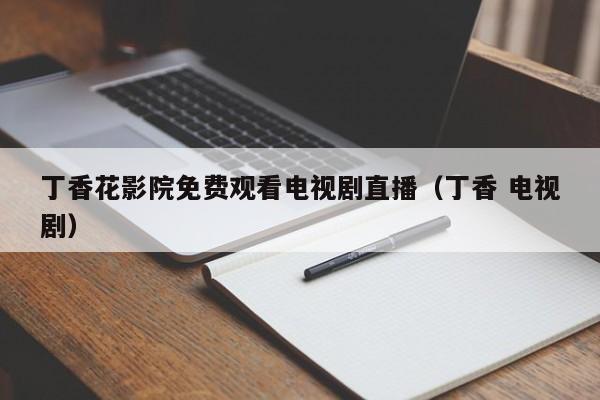 丁香花影院免费观看电视剧直播（丁香 电视剧）