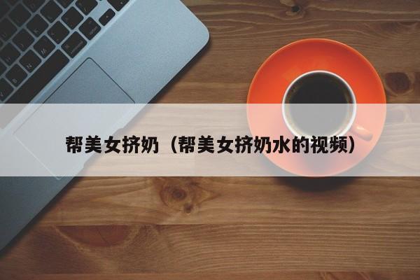 帮美女挤奶（帮美女挤奶水的视频）