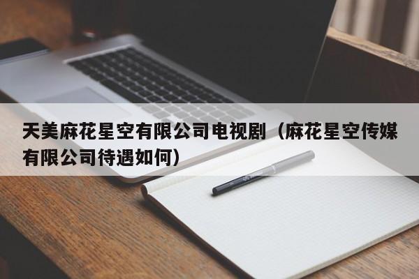 天美麻花星空有限公司电视剧（麻花星空传媒有限公司待遇如何）