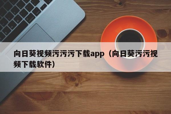 向日葵视频污污污下载app（向日葵污污视频下载软件）