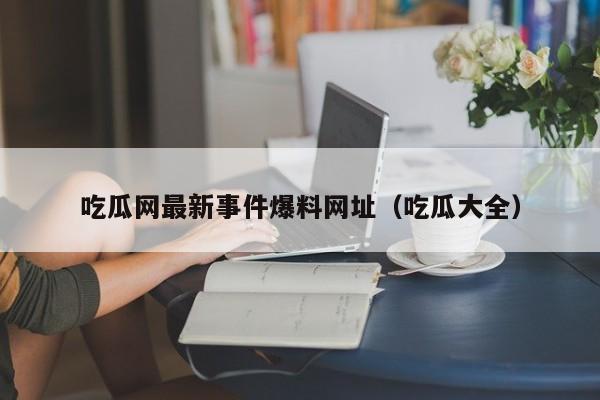 吃瓜网最新事件爆料网址（吃瓜大全）