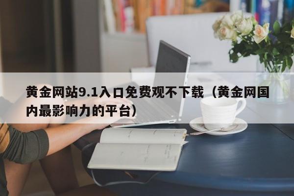 黄金网站9.1入口免费观不下载（黄金网国内最影响力的平台）