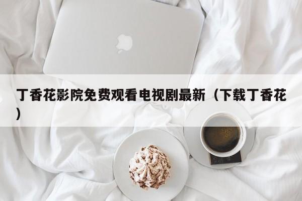 丁香花影院免费观看电视剧最新（下载丁香花）
