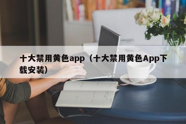 十大禁用黄色app（十大禁用黄色App下载安装）