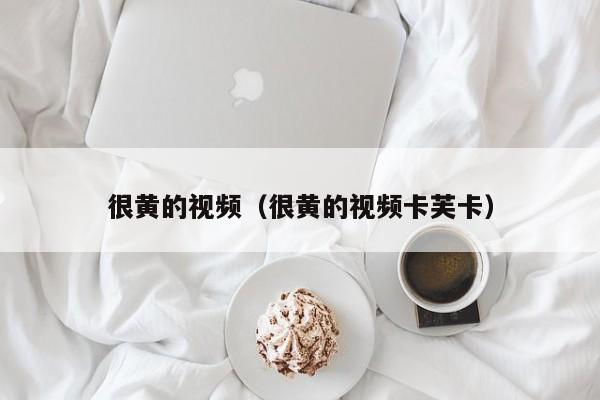 很黄的视频（很黄的视频卡芙卡）