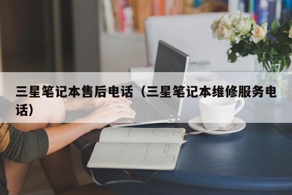 三星笔记本售后电话（三星笔记本维修服务电话）
