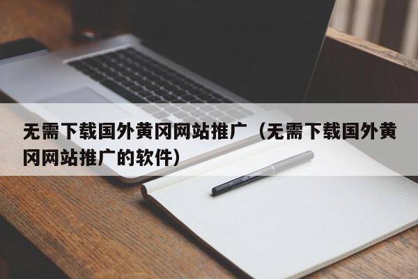 无需下载国外黄冈网站推广（无需下载国外黄冈网站推广的软件）