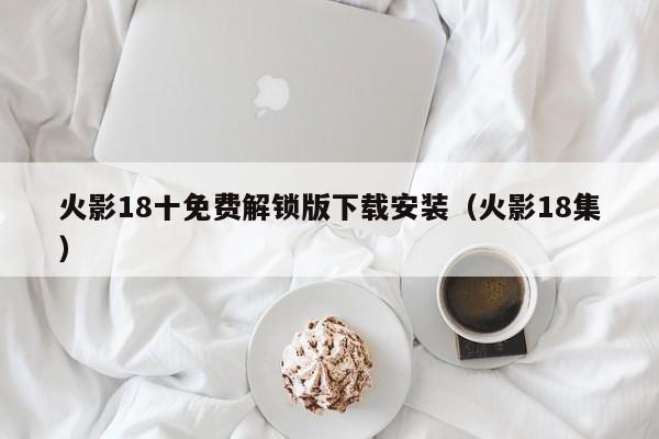 火影18十免费解锁版下载安装（火影18集）