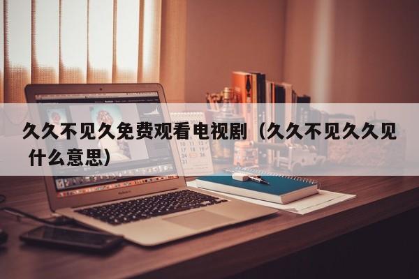 久久不见久免费观看电视剧（久久不见久久见 什么意思）