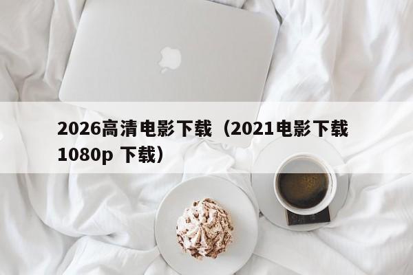 2026高清电影下载（2021电影下载 1080p 下载）