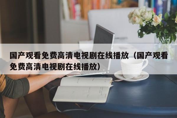 国产观看免费高清电视剧在线播放（国产观看免费高清电视剧在线播放）