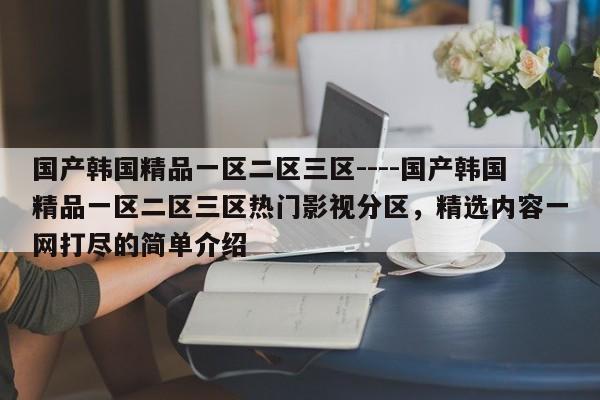 国产韩国精品一区二区三区----国产韩国精品一区二区三区热门影视分区，精选内容一网打尽的简单介绍