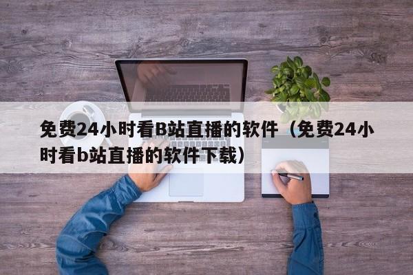 免费24小时看B站直播的软件（免费24小时看b站直播的软件下载）