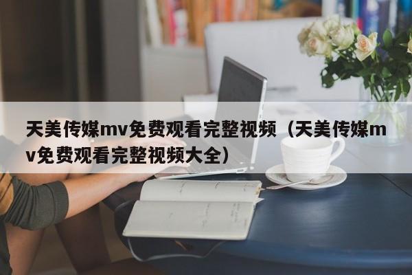 天美传媒mv免费观看完整视频（天美传媒mv免费观看完整视频大全）