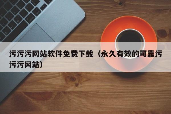 污污污网站软件免费下载（永久有效的可靠污污污网站）