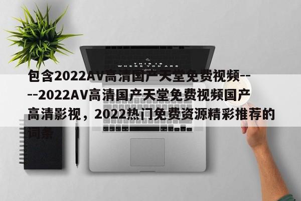 包含2022AV高清国产天堂免费视频----2022AV高清国产天堂免费视频国产高清影视，2022热门免费资源精彩推荐的词条