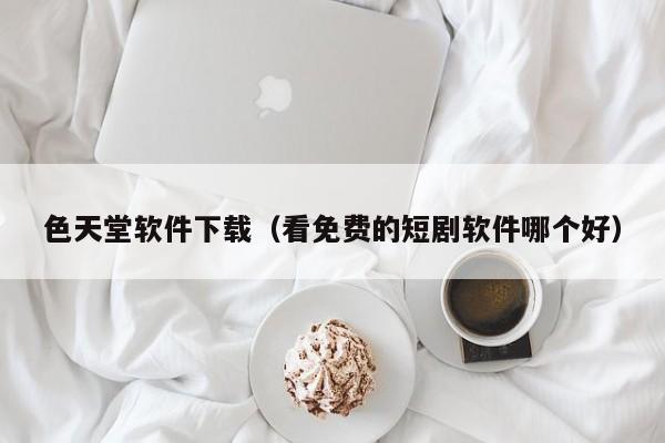 色天堂软件下载（看免费的短剧软件哪个好）