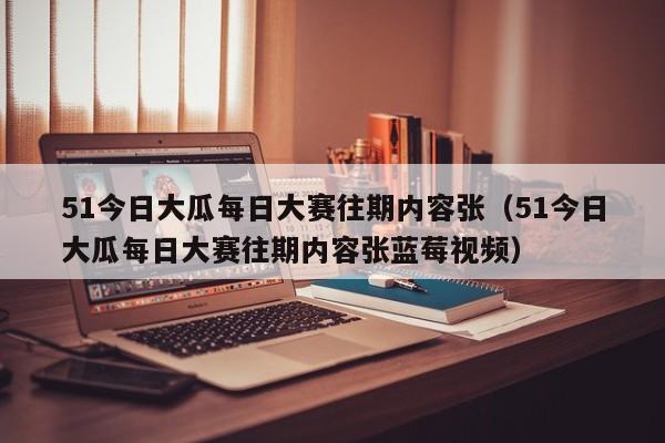 51今日大瓜每日大赛往期内容张（51今日大瓜每日大赛往期内容张蓝莓视频）