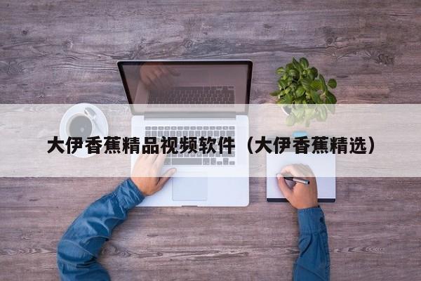大伊香蕉精品视频软件（大伊香蕉精选）