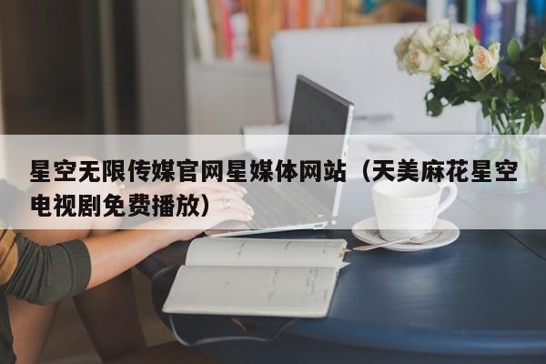 星空无限传媒官网星媒体网站（天美麻花星空电视剧免费播放）
