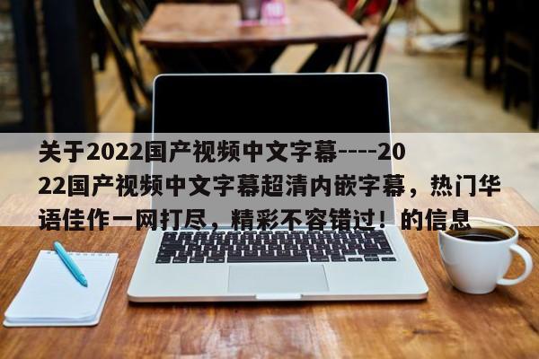 关于2022国产视频中文字幕----2022国产视频中文字幕超清内嵌字幕，热门华语佳作一网打尽，精彩不容错过！的信息
