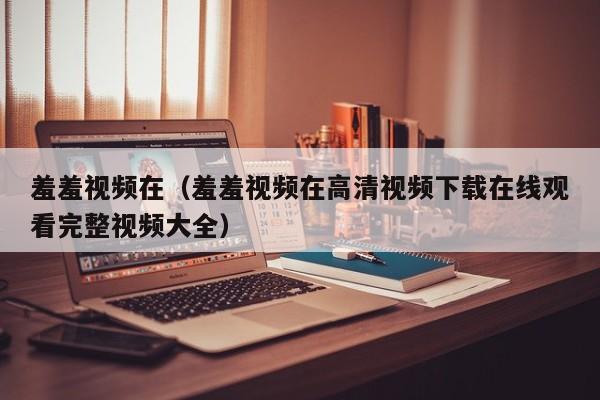 羞羞视频在（羞羞视频在高清视频下载在线观看完整视频大全）
