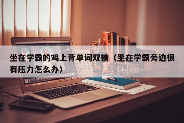 坐在学霸的鸡上背单词双楠（坐在学霸旁边很有压力怎么办）