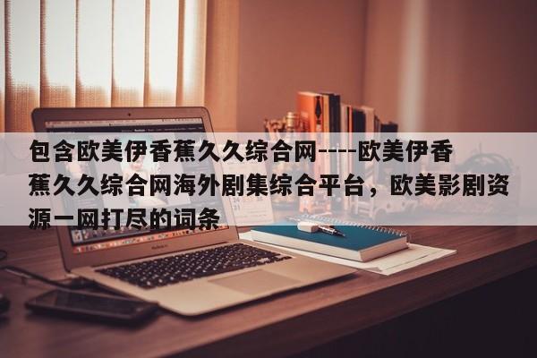 包含欧美伊香蕉久久综合网----欧美伊香蕉久久综合网海外剧集综合平台，欧美影剧资源一网打尽的词条