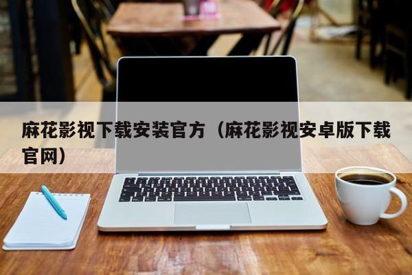 麻花影视下载安装官方（麻花影视安卓版下载官网）