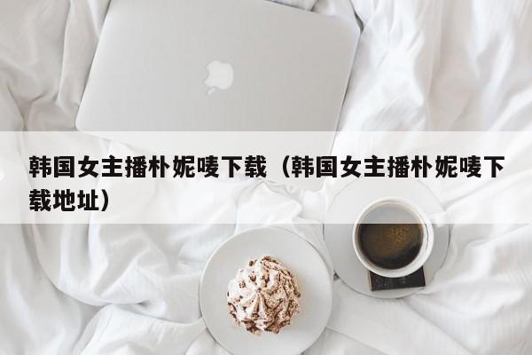 韩国女主播朴妮唛下载（韩国女主播朴妮唛下载地址）