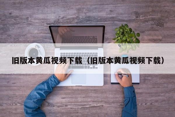 旧版本黄瓜视频下载（旧版本黄瓜视频下载）