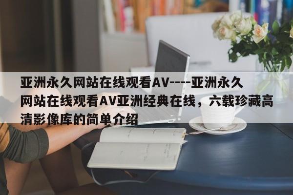 亚洲永久网站在线观看AV----亚洲永久网站在线观看AV亚洲经典在线，六载珍藏高清影像库的简单介绍