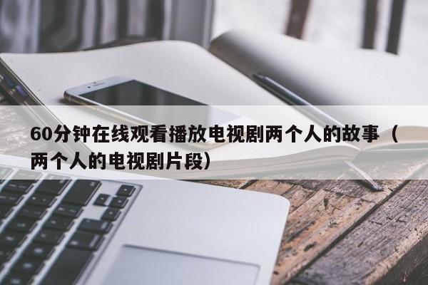 60分钟在线观看播放电视剧两个人的故事（两个人的电视剧片段）