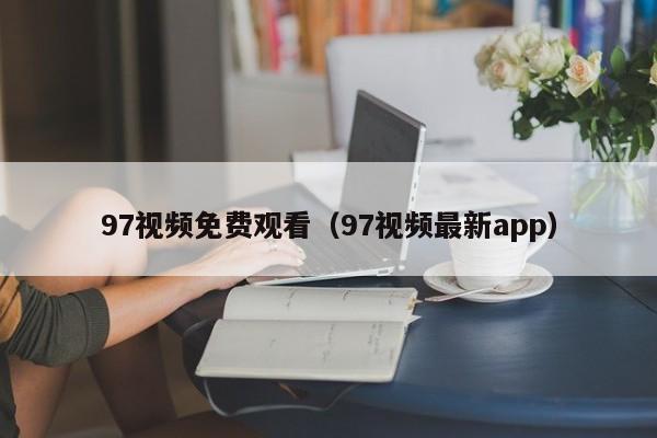 97视频免费观看（97视频最新app）