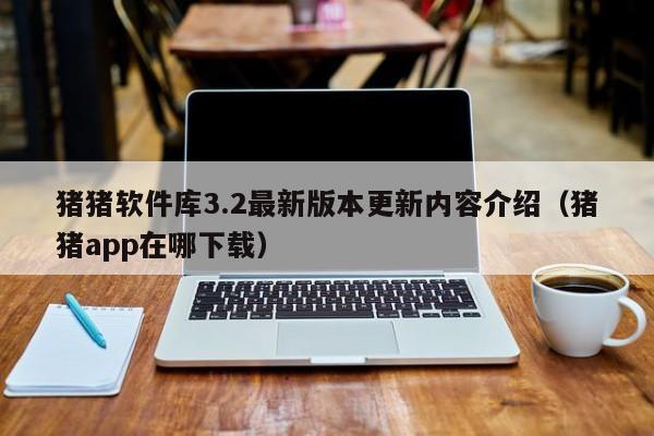 猪猪软件库3.2最新版本更新内容介绍（猪猪app在哪下载）