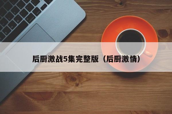 后厨激战5集完整版(后厨激情)