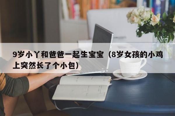 9岁小丫和爸爸一起生宝宝（8岁女孩的小鸡上突然长了个小包）