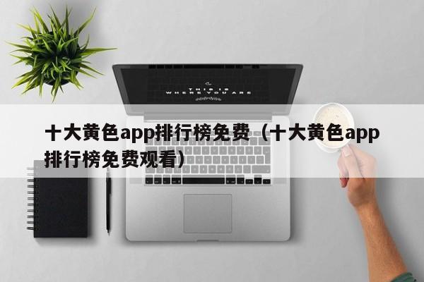 十大黄色app排行榜免费（十大黄色app排行榜免费观看）