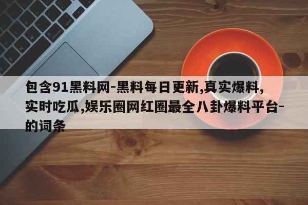 包含91黑料网-黑料每日更新,真实爆料,实时吃瓜,娱乐圈网红圈最全八卦爆料平台-的词条