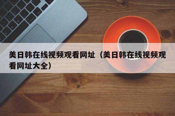 美日韩在线视频观看网址（美日韩在线视频观看网址大全）