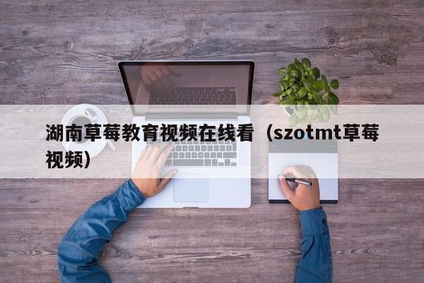 湖南草莓教育视频在线看（szotmt草莓视频）