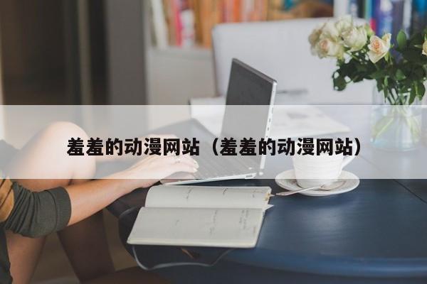 羞羞的动漫网站（羞羞的动漫网站）